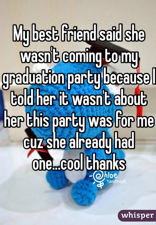 My best friend said she wasn't coming to my graduation party because I told her it wasn't about her this party was for me cuz she already had one...cool thanks 