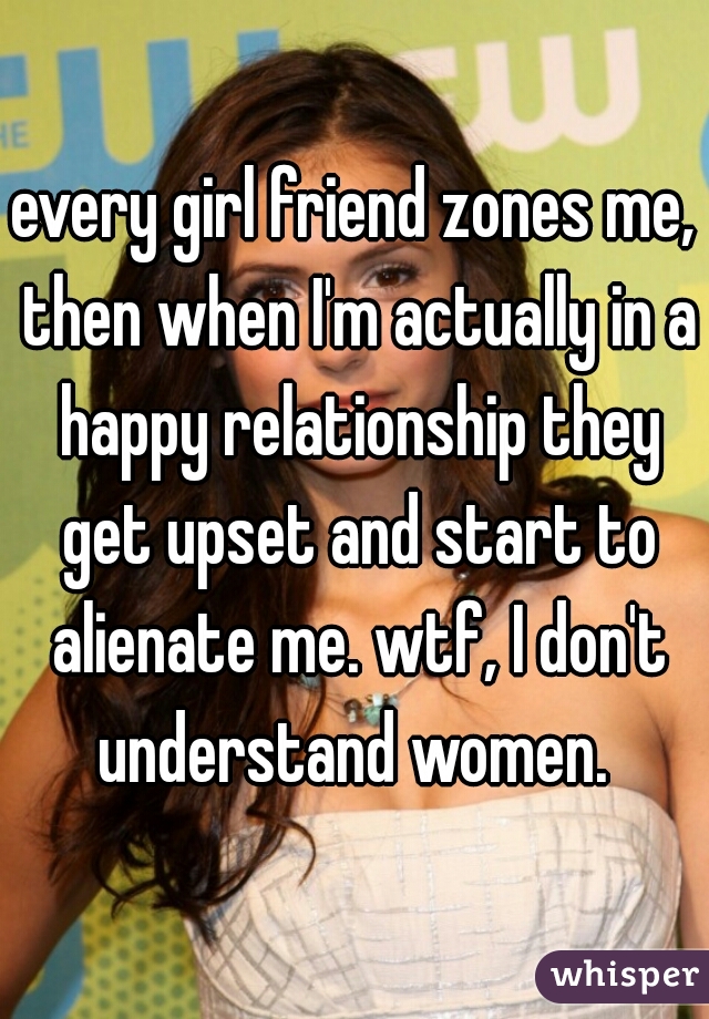 every girl friend zones me, then when I'm actually in a happy relationship they get upset and start to alienate me. wtf, I don't understand women. 