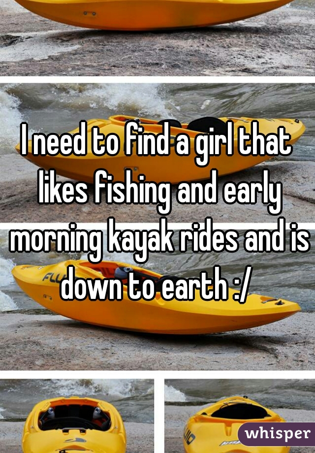 I need to find a girl that likes fishing and early morning kayak rides and is down to earth :/ 