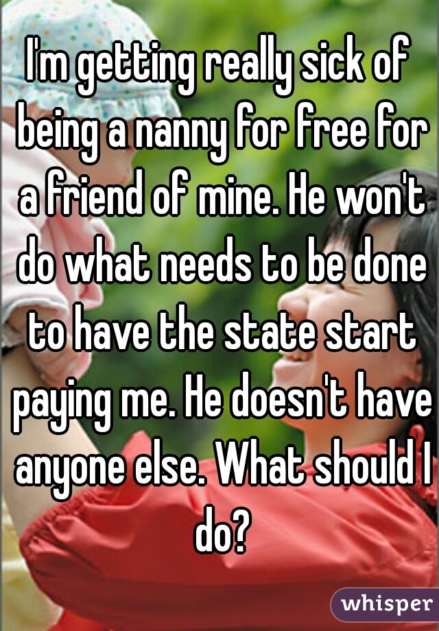 I'm getting really sick of being a nanny for free for a friend of mine. He won't do what needs to be done to have the state start paying me. He doesn't have anyone else. What should I do?