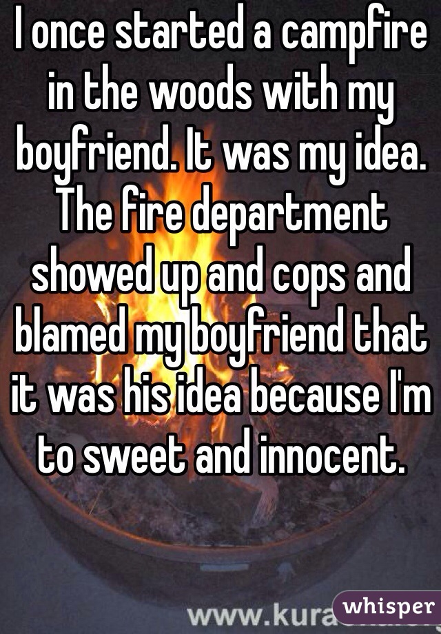 I once started a campfire in the woods with my boyfriend. It was my idea. The fire department showed up and cops and blamed my boyfriend that it was his idea because I'm to sweet and innocent. 