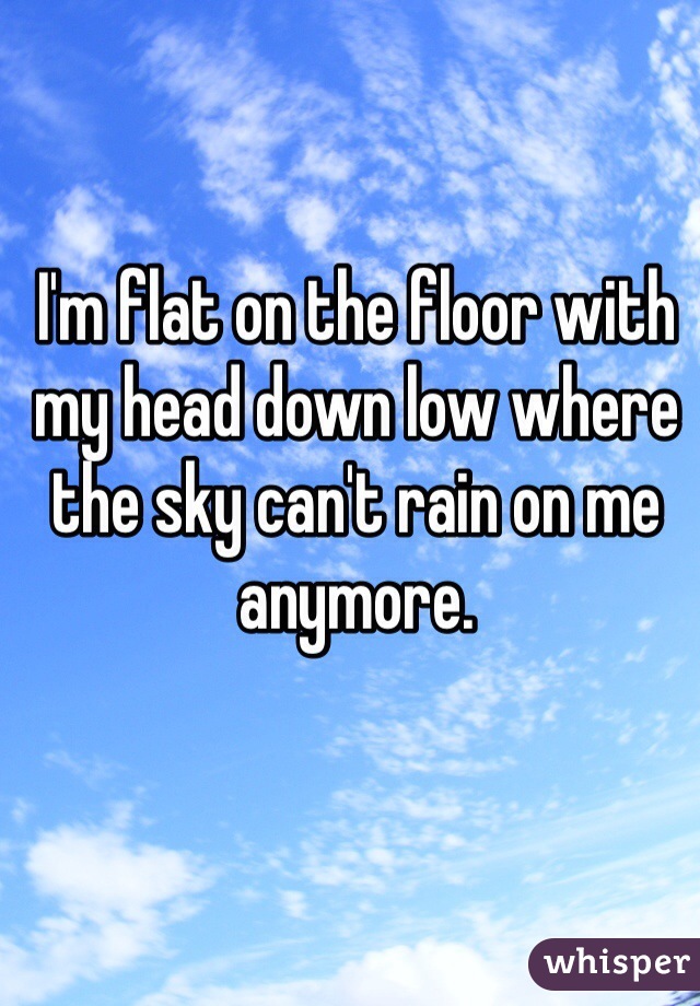 I'm flat on the floor with my head down low where the sky can't rain on me anymore. 