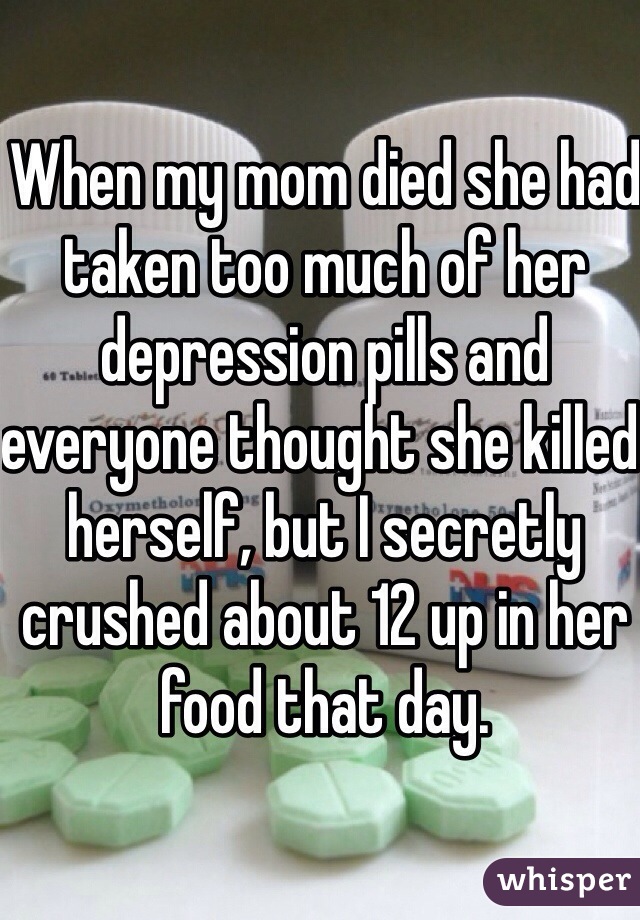 When my mom died she had taken too much of her depression pills and everyone thought she killed herself, but I secretly crushed about 12 up in her food that day.