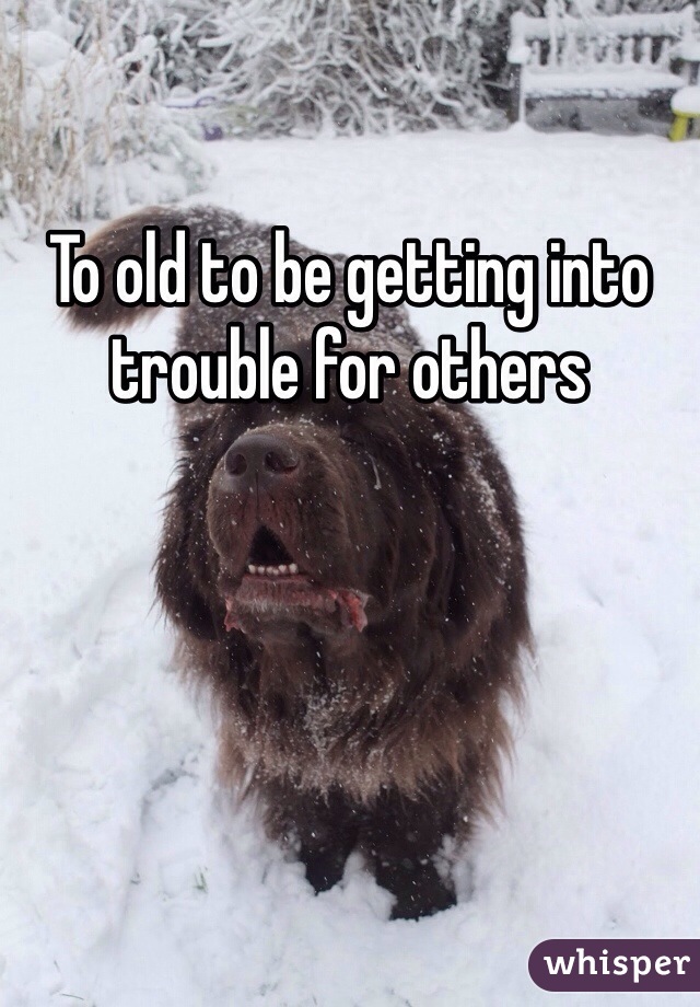 To old to be getting into trouble for others 