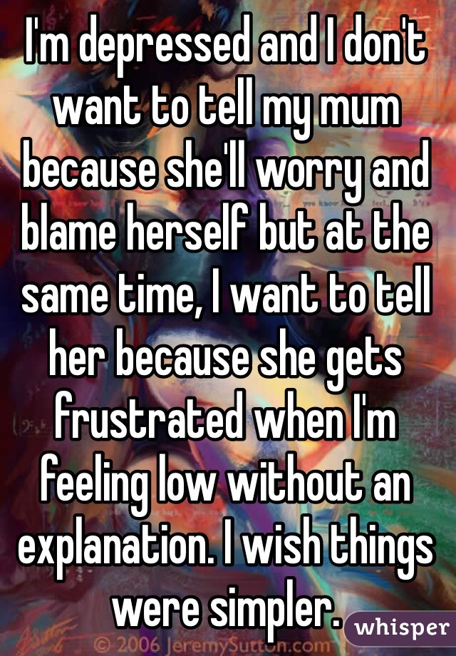I'm depressed and I don't want to tell my mum because she'll worry and blame herself but at the same time, I want to tell her because she gets frustrated when I'm feeling low without an explanation. I wish things were simpler.