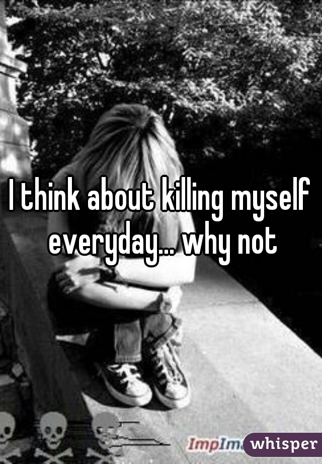 I think about killing myself everyday... why not