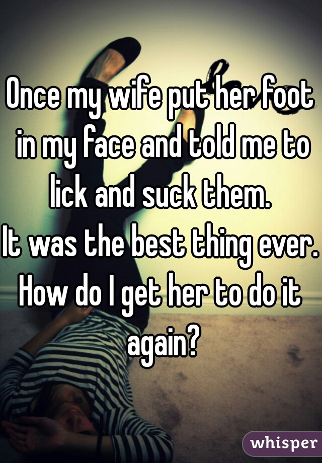 Once my wife put her foot in my face and told me to lick and suck them. 
It was the best thing ever. 
How do I get her to do it again?