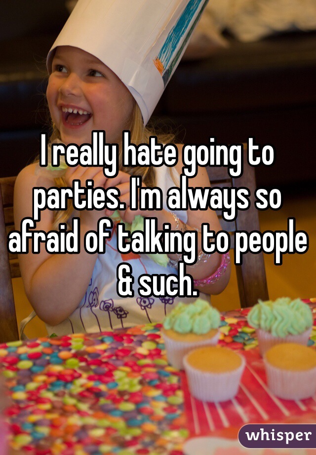 I really hate going to parties. I'm always so afraid of talking to people & such.