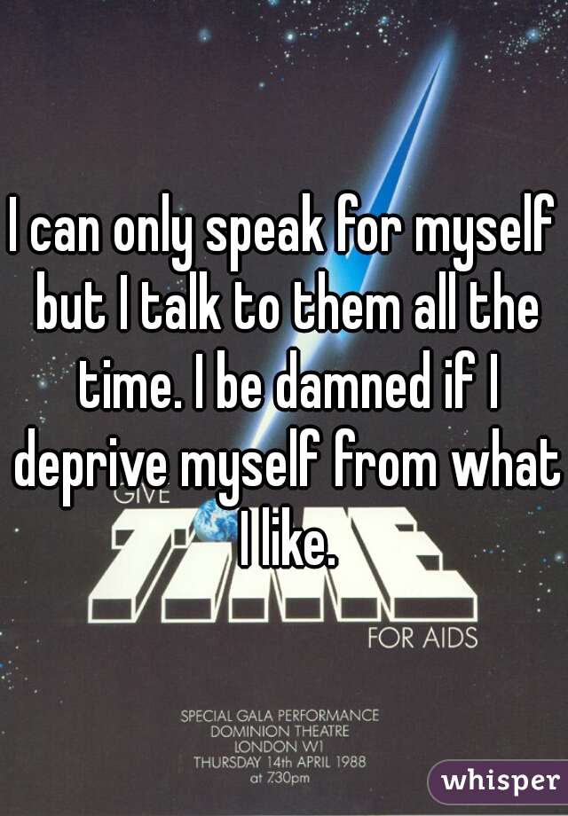 I can only speak for myself but I talk to them all the time. I be damned if I deprive myself from what I like.