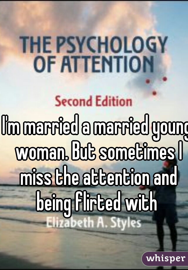 I'm married a married young woman. But sometimes I miss the attention and being flirted with 