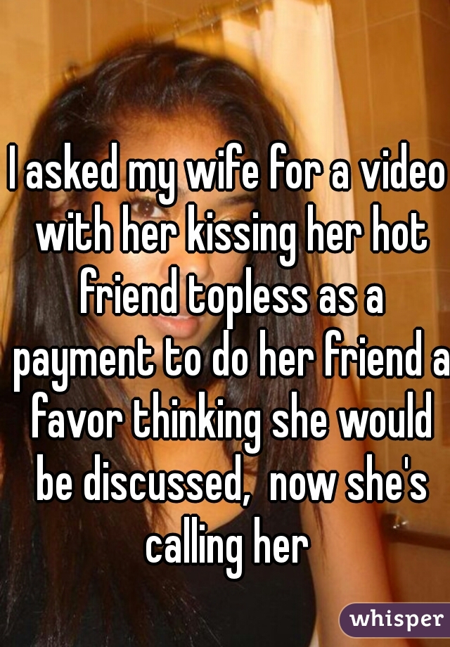 I asked my wife for a video with her kissing her hot friend topless as a payment to do her friend a favor thinking she would be discussed,  now she's calling her 