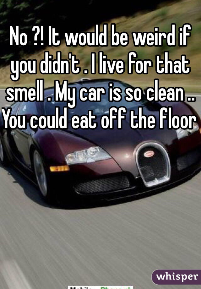 No ?! It would be weird if you didn't . I live for that smell . My car is so clean .. You could eat off the floor 