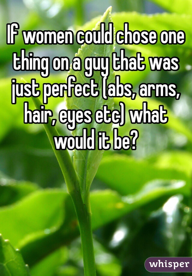 If women could chose one thing on a guy that was just perfect (abs, arms, hair, eyes etc) what would it be?