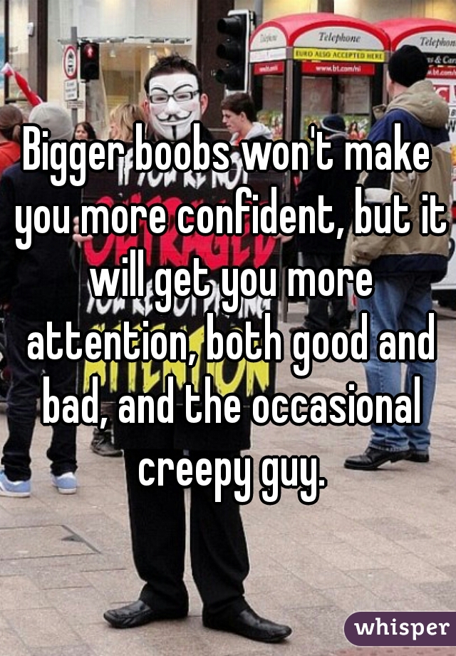 Bigger boobs won't make you more confident, but it will get you more attention, both good and bad, and the occasional creepy guy.