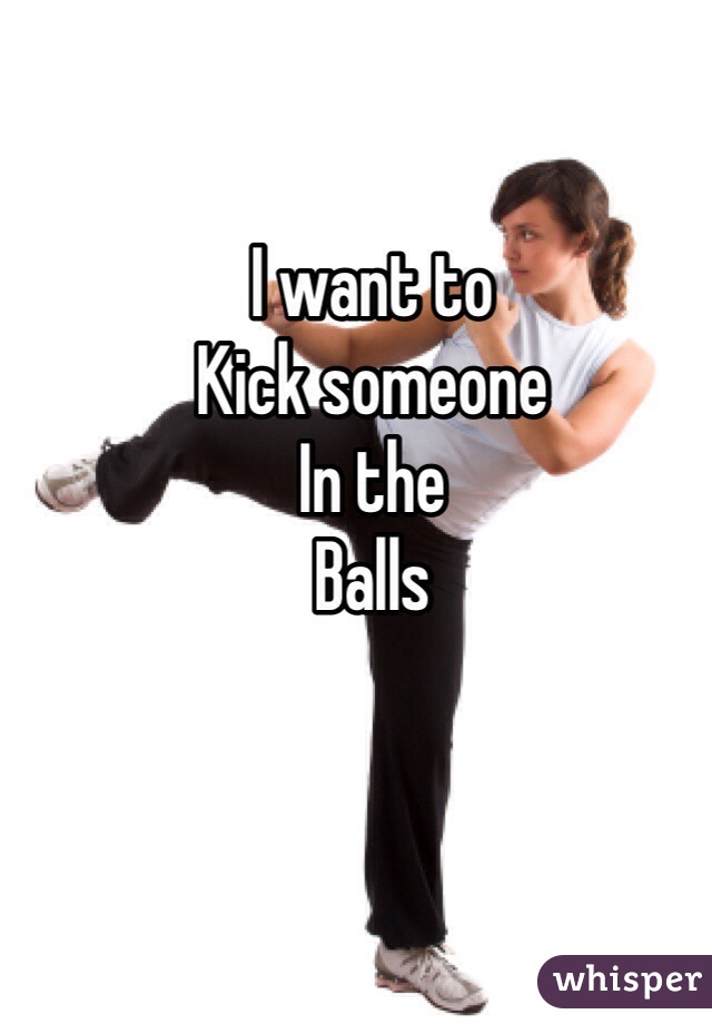 I want to 
Kick someone 
In the 
Balls