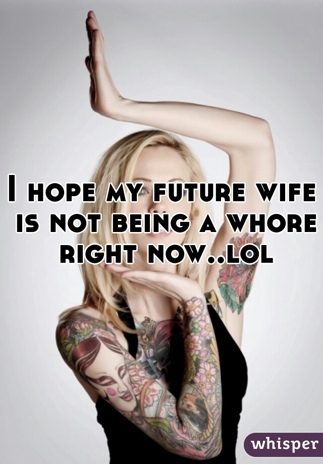 I hope my future wife is not being a whore right now..lol