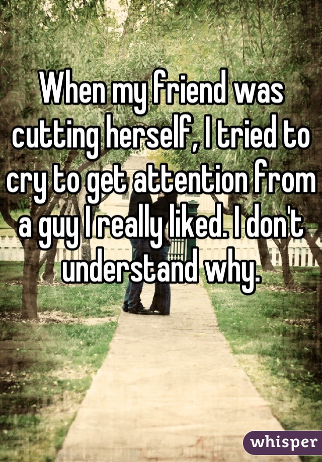 When my friend was cutting herself, I tried to cry to get attention from a guy I really liked. I don't understand why.