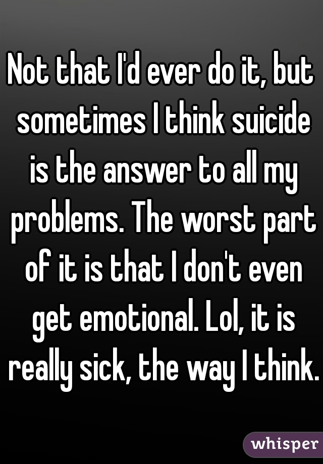 Not that I'd ever do it, but sometimes I think suicide is the answer to all my problems. The worst part of it is that I don't even get emotional. Lol, it is really sick, the way I think.