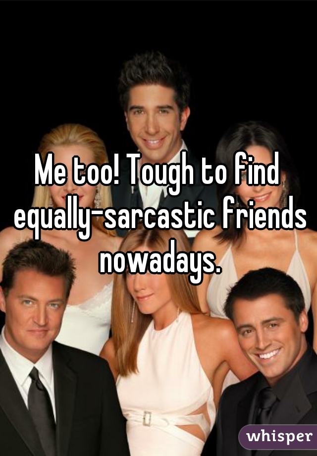 Me too! Tough to find equally-sarcastic friends nowadays.