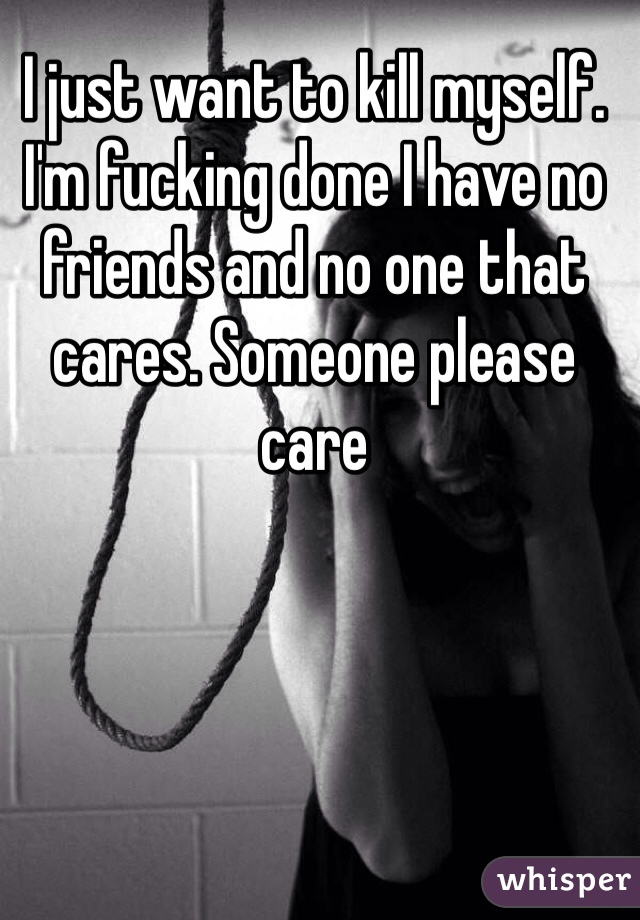 I just want to kill myself. I'm fucking done I have no friends and no one that cares. Someone please care