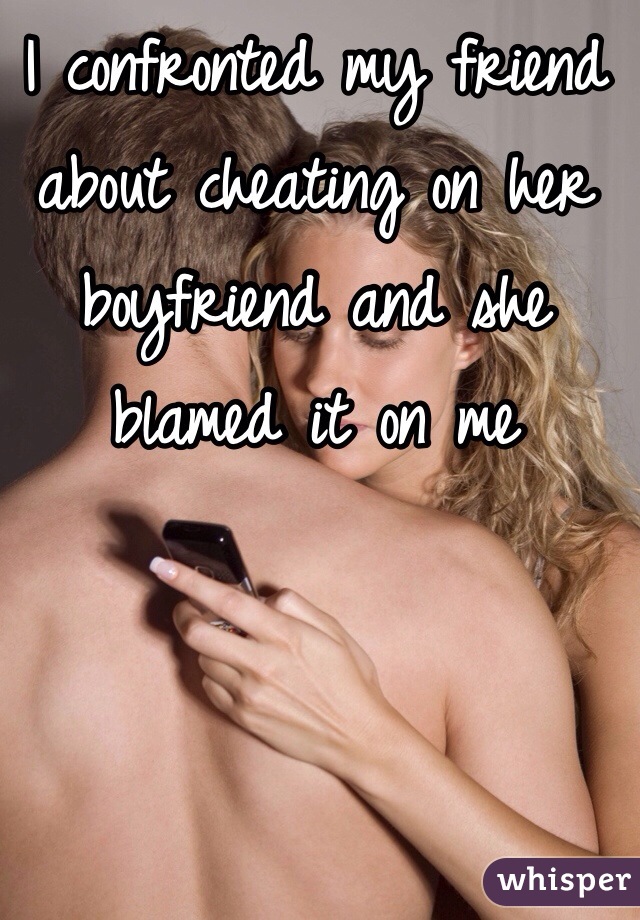 I confronted my friend about cheating on her boyfriend and she blamed it on me