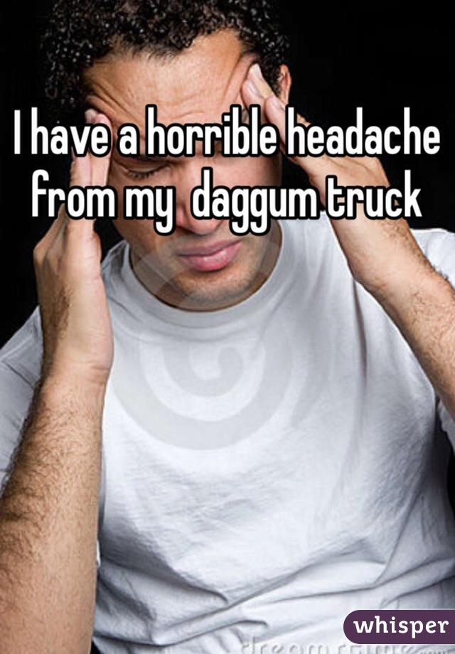 I have a horrible headache from my  daggum truck