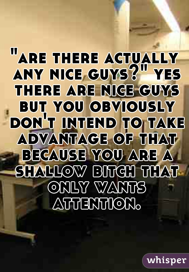 "are there actually any nice guys?" yes there are nice guys but you obviously don't intend to take advantage of that because you are a shallow bitch that only wants attention.