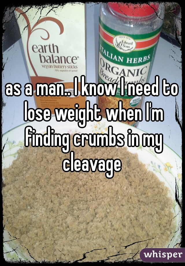as a man.. I know I need to lose weight when I'm finding crumbs in my cleavage 