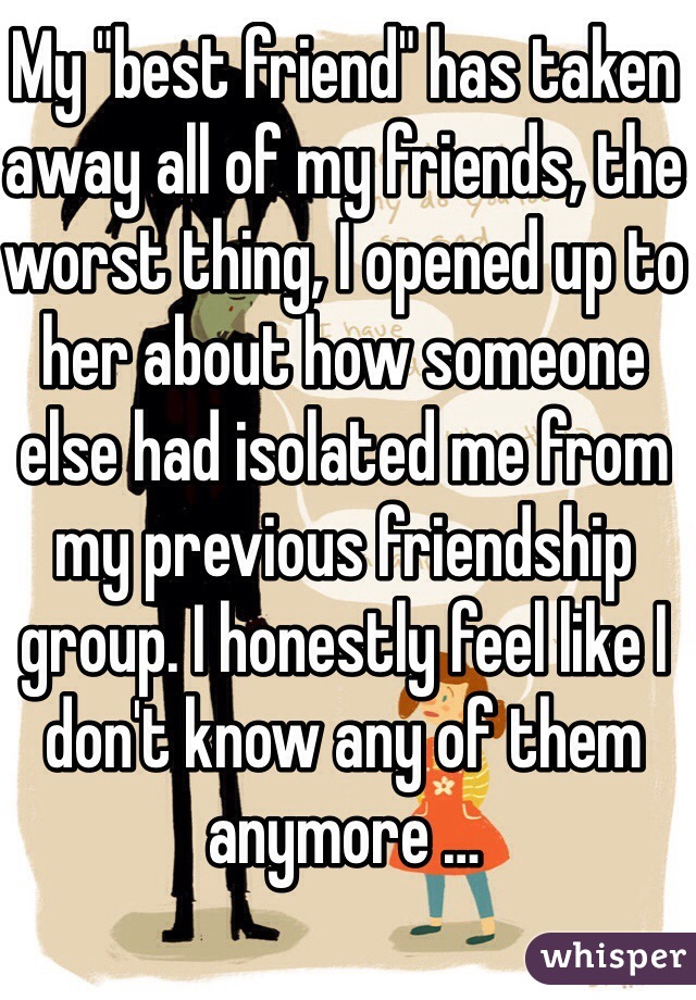 My "best friend" has taken away all of my friends, the worst thing, I opened up to her about how someone else had isolated me from my previous friendship group. I honestly feel like I don't know any of them anymore …