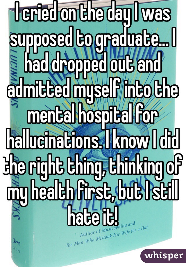 I cried on the day I was supposed to graduate... I had dropped out and admitted myself into the mental hospital for hallucinations. I know I did the right thing, thinking of my health first, but I still hate it!
