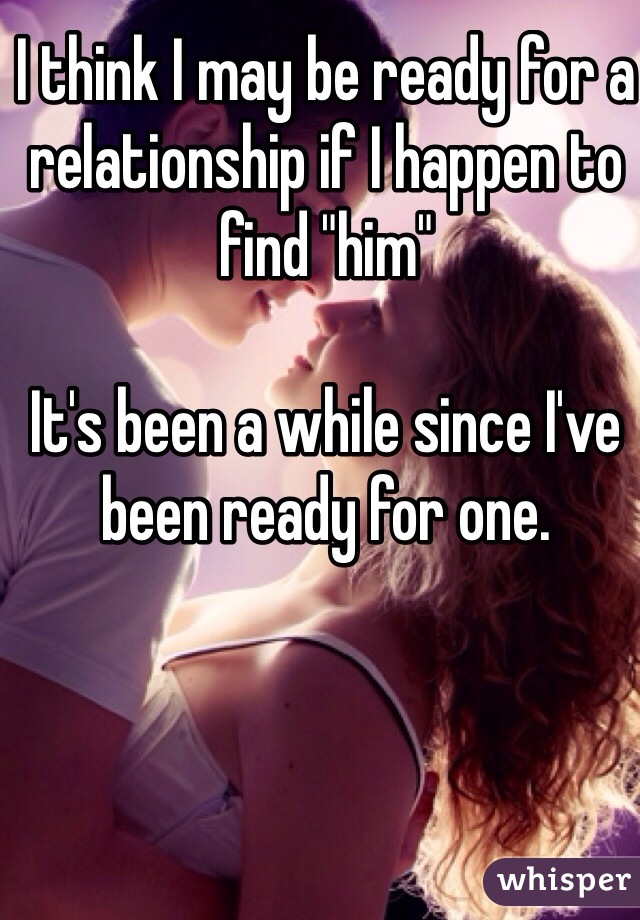 I think I may be ready for a relationship if I happen to find "him"

It's been a while since I've been ready for one.