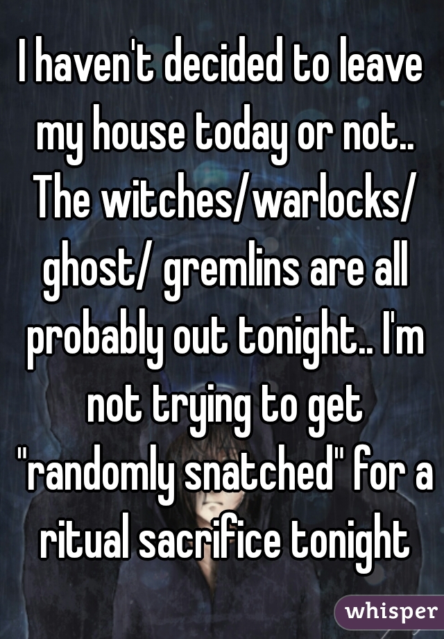 I haven't decided to leave my house today or not.. The witches/warlocks/ ghost/ gremlins are all probably out tonight.. I'm not trying to get "randomly snatched" for a ritual sacrifice tonight