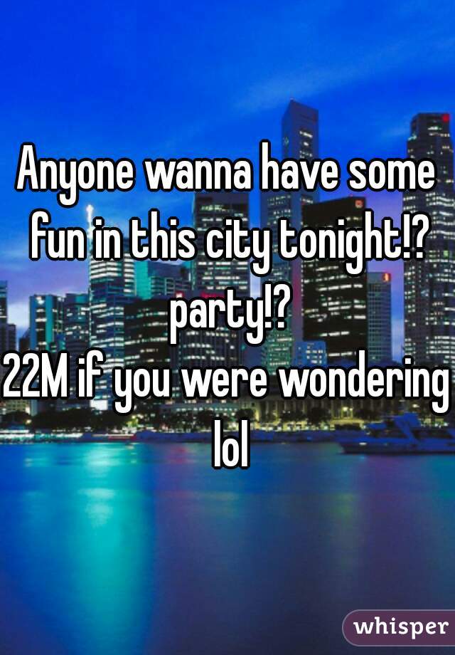 Anyone wanna have some fun in this city tonight!? party!?
22M if you were wondering lol