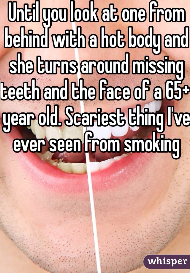 Until you look at one from behind with a hot body and she turns around missing teeth and the face of a 65+ year old. Scariest thing I've ever seen from smoking 