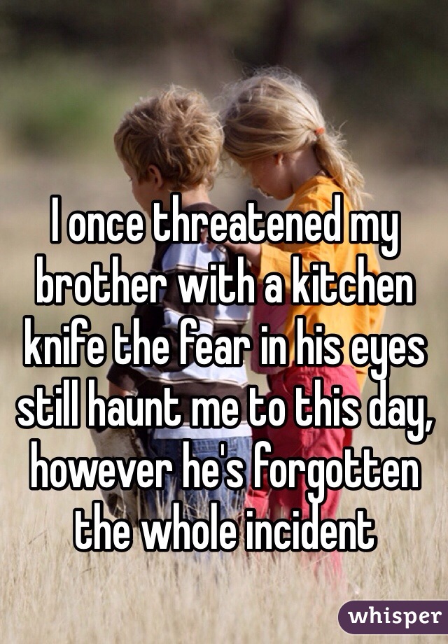 I once threatened my brother with a kitchen knife the fear in his eyes still haunt me to this day, however he's forgotten the whole incident 
