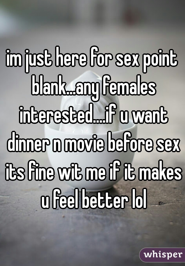 im just here for sex point blank...any females interested....if u want dinner n movie before sex its fine wit me if it makes u feel better lol