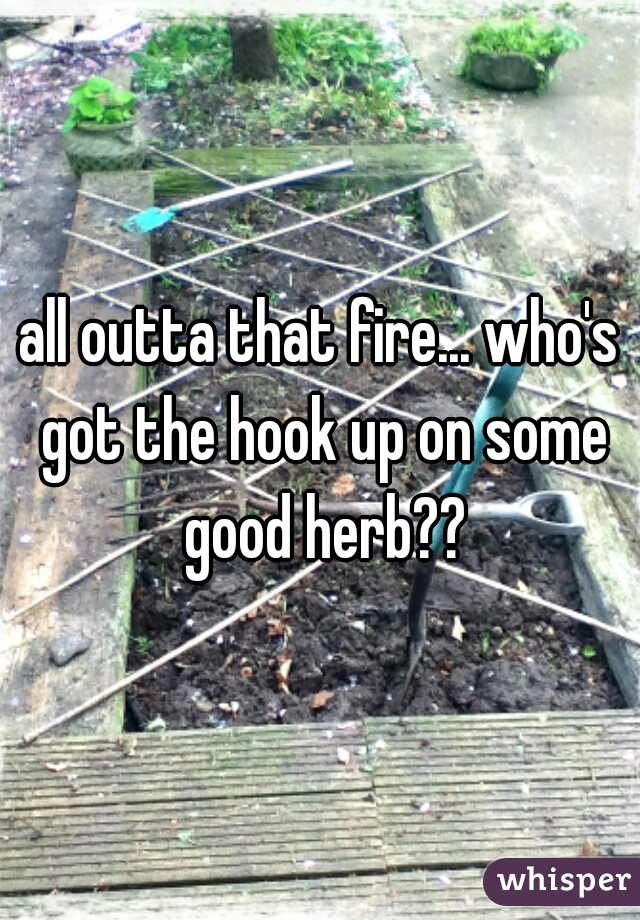 all outta that fire... who's got the hook up on some good herb??