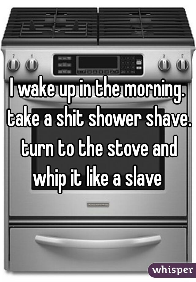 I wake up in the morning. take a shit shower shave. turn to the stove and whip it like a slave 