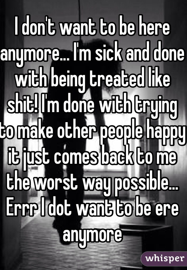 I don't want to be here anymore... I'm sick and done with being treated like shit! I'm done with trying to make other people happy it just comes back to me the worst way possible... Errr I dot want to be ere anymore