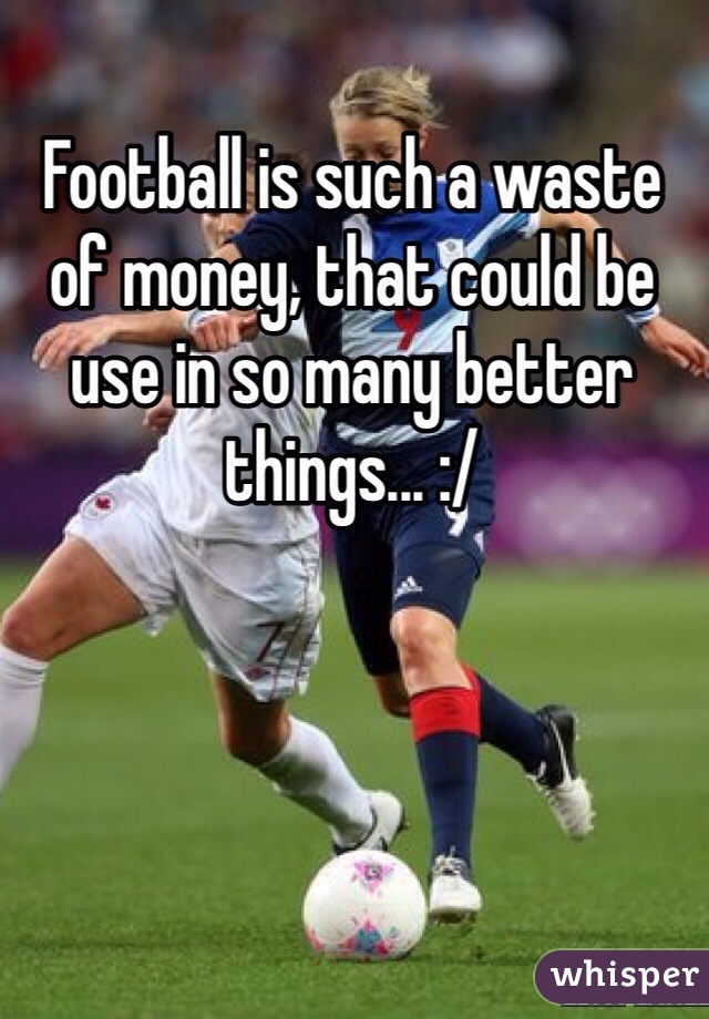 Football is such a waste of money, that could be use in so many better things... :/