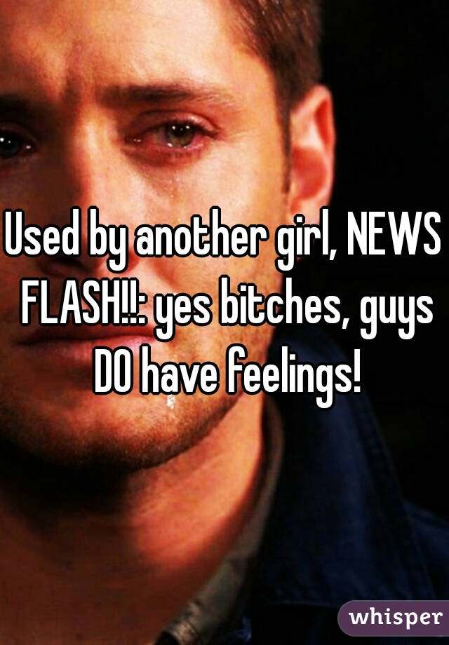 Used by another girl, NEWS FLASH!!: yes bitches, guys DO have feelings!