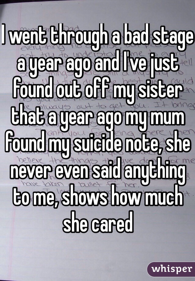 I went through a bad stage a year ago and I've just found out off my sister that a year ago my mum found my suicide note, she never even said anything to me, shows how much she cared
 