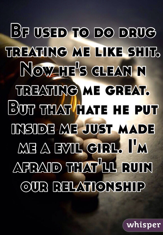 Bf used to do drug treating me like shit. Now he's clean n treating me great. But that hate he put inside me just made me a evil girl. I'm afraid that'll ruin our relationship