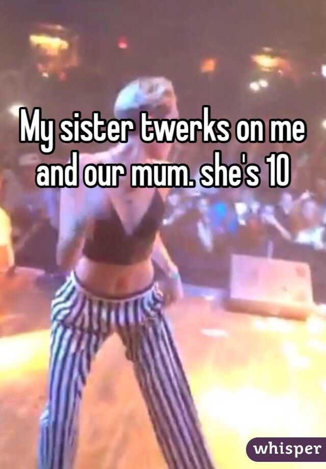 My sister twerks on me and our mum. she's 10