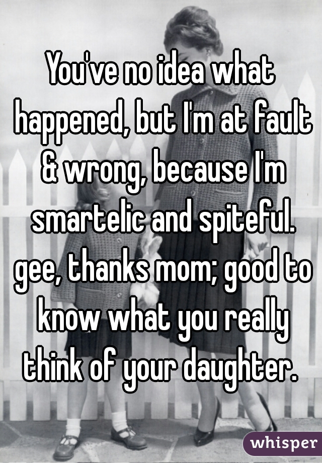 You've no idea what happened, but I'm at fault & wrong, because I'm smartelic and spiteful. gee, thanks mom; good to know what you really think of your daughter. 