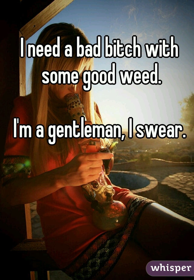 I need a bad bitch with some good weed.
  
I'm a gentleman, I swear.
