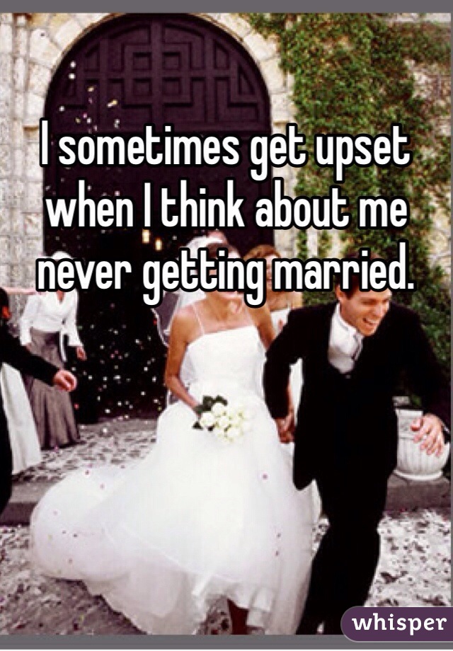 I sometimes get upset when I think about me never getting married. 