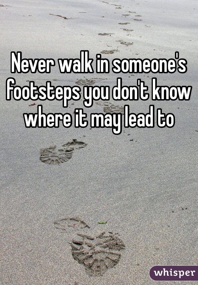 Never walk in someone's  footsteps you don't know where it may lead to