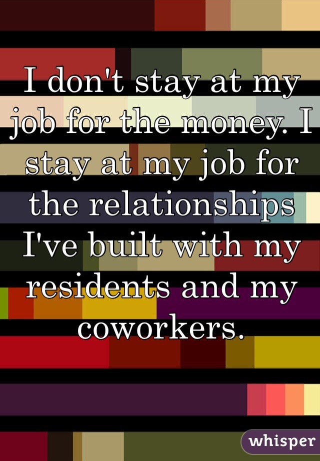 I don't stay at my job for the money. I stay at my job for the relationships I've built with my residents and my coworkers.