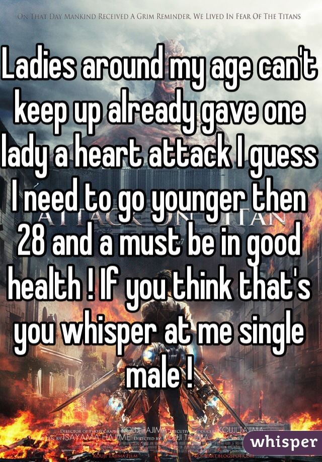 Ladies around my age can't keep up already gave one lady a heart attack I guess I need to go younger then 28 and a must be in good health ! If you think that's you whisper at me single male !